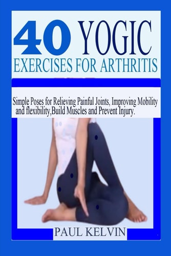 40 Yogic Exercises for Arthritis Simple Poses for Relieving Painful Joints, Improving Mobility and Flexibility, Build Muscles, and Prevent Injury.