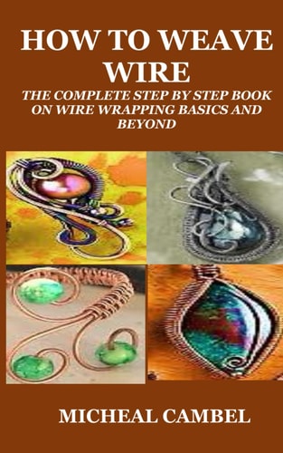 How to Weave Wire The Complete Step by Step Book on Wire Wrapping Basics and Beyond