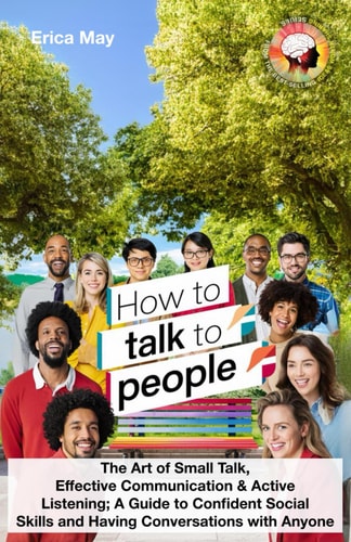 How to Talk to People The Art of Small Talk, Effective Communication & Active Listening; A Guide to Confident Social Skills and Having Conversations with Anyone