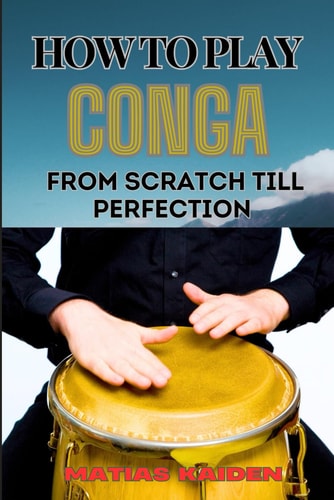 How to Play Conga from Scratch Till Perfection Beginner Techniques To Advanced Rhythms, Including Essential Tips For Perfecting Your Skills In Latin Percussion