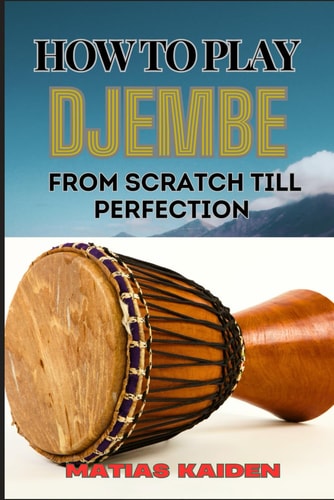 How to Play Djembe from Scratch Till Perfection Beginner Techniques To Advanced Rhythms, Proper Hand Positioning, Drumming Exercises, And Percussive Mastery