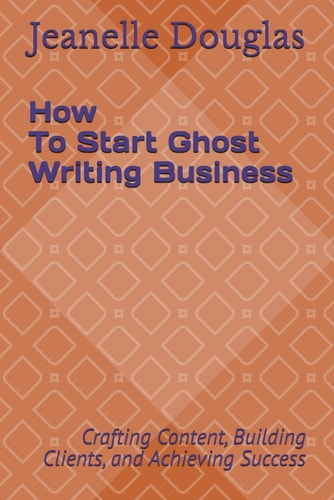 How to Start a Ghost Writing Business Crafting Content, Building Clients, and Achieving Success