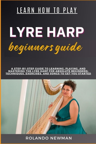 Learn How to Play Lyre Harp Beginners Guide A Step-By-Step Guide To Learning, Playing, And Mastering The Lyre Harp For Absolute Beginners: Techniques, Exercises, And Songs To Get You Started