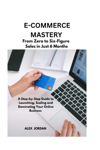 E-Commerce Mastery FROM ZERO TO SIX-FIGURE SALES IN JUST 6 MONTHS ; A Step-by-Step Guide to Launching, Scaling, and Dominating Your Online Business