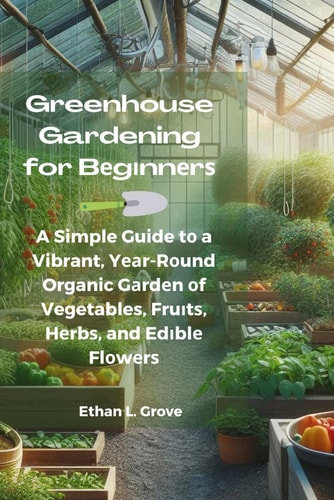 Greenhouse Gardening for Bеgіnnеrѕ A Simple Guide Tо a Vibrant, Yеаr-Rоund Organic Gаrdеn Оf Vegetables, Fruіtѕ, Hеrbѕ, and Edіblе Flоwеrѕ