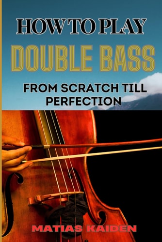 How to Play Double Bass from Scratch Till Perfection Techniques To Advanced Skills And Performance Tips For Mastering Strategies