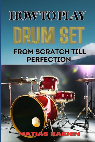 How to Play Drum Set from Scratch Till Perfection Comprehensive Guide To Learning Techniques, Rhythms, And Patterns From Beginner To Advanced