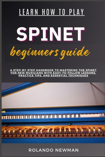 Learn How to Play Spinet Beginners Guide A Step-By-Step Handbook To Mastering The Spinet For New Musicians With Easy-To-Follow Lessons, Practice Tips, And Essential Techniques