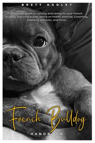 French Bulldog HANDBOOK A Detailed Guide to Training and Caring for Your French Bulldog, Featuring Expert Advice on Health, Exercise, Grooming, Breeding, Behavior, and More.