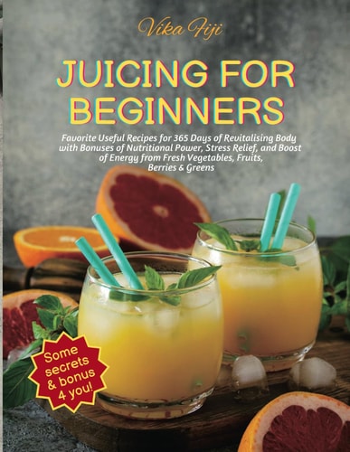 Juicing for Beginners Favorite Useful Recipes for 365 Days of Revitalising Body with Bonuses of Nutritional Power, Stress Relief, Boost of Energy From Fresh Vegetables, Fruits, Berries & Greens