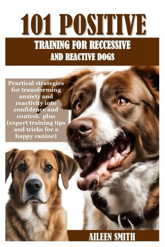 101 Positive Training for Reccessive and Reactive Dogs Practical Strategies for Transforming Anxiety and Reactivity Into Confidence and Control. Plus (expert Training Tips and Tricks for a Happy Ca