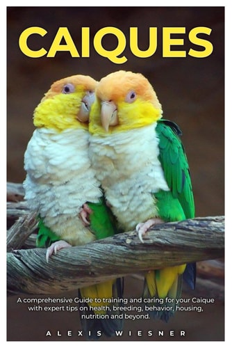 Caiques A Comprehensive Guide to Training and Caring for Your Caique with Expert Tips on Health, Breeding, Behavior, Housing, Nutrition and Beyond.