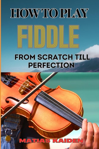 How to Play Fiddle from Scratch Till Perfection Beginner's Guide To Learning Techniques, Tunes, And Performance Skills To Expert Level
