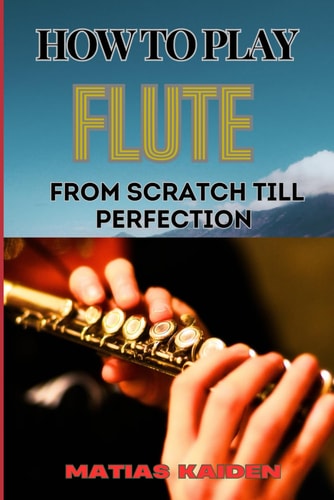 How to Play Flute from Scratch Till Perfection Beginner Basics To Advanced Techniques, Mastering Scales, Articulation, And Performance Skills For Optimal Success