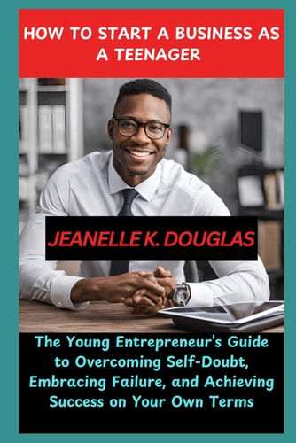 How to Start a Business as a Teenager The Young Entrepreneur's Guide to Overcoming Self-Doubt, Embracing Failure, and Achieving Success on Your Own Terms