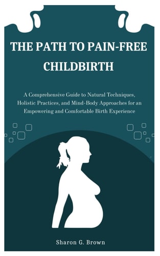 The Path to Pain-Free Childbirth A Comprehensive Guide to Natural Techniques, Holistic Practices, and Mind-Body Approaches for an Empowering and Comfortable Birth Experience