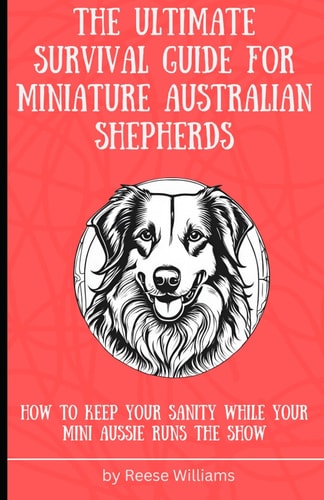 The Ultimate Survival Guide for Miniature Australian Shepherds How to Keep Your Sanity While Your Mini Aussie Runs the Show