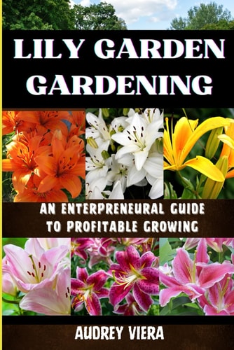 Lily Garden Gardening AN ENTERPRENEURAL GUIDE TO PROFITABLE GROWING: Unlocking the Secrets to Thriving Lily Gardens and Maximizing Your Profits