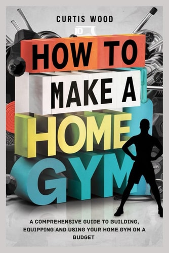 How to Make a Home Gym A Comprehensive Guide to Building, Equipping and Using Your Home Gym on a Budget