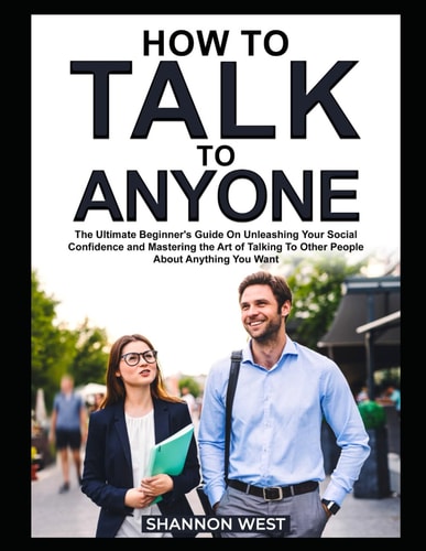 How To Talk To Anyone The Ultimate Beginner's Guide on Unleashing Your Social Confidence and Mastering the Art of Talking To Other People About Anything You Want