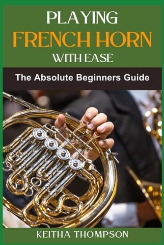 Playing French Horn with Ease A Comprehensive Guide for Beginners with Step-by-Step Instructions, Techniques, and Essential Tips