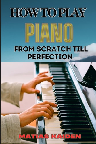 How to Play Piano from Scratch Till Perfection Essential Techniques, Practice Tips, And Proven Strategies For Beginners To Advanced Level