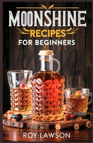 Moonshine Recipes for Beginners A Step-By-Step Guide for Home Distilling of Moonshine