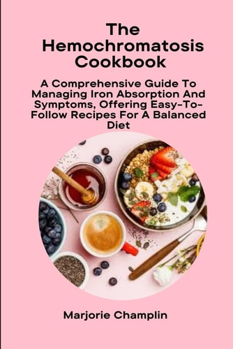 The Hemochromatosis Cookbook A Comprehensive Guide To Managing Iron Absorption And Symptoms, Offering Easy-To-Follow Recipes For A Balanced Diet