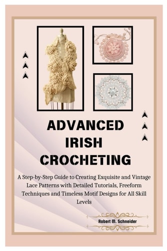 Advanced Irish Crocheting A Step-by-Step Guide to Creating Exquisite and Vintage Lace Patterns with Detailed Tutorials, Freeform Techniques and Timeless Motif Designs for All Skill Levels