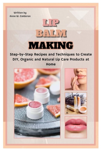 Lip Balm Making Step-by-Step Recipes and Techniques to Create DIY, Organic and Natural Lip Care Products at Home