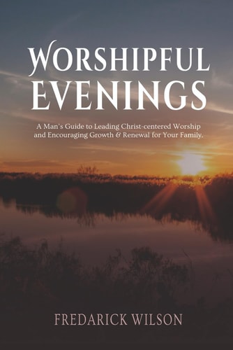 Worshipful Evenings A Man's Guide to Leading Christ-centered Worship and Encouraging Growth & Renewal for Your Family