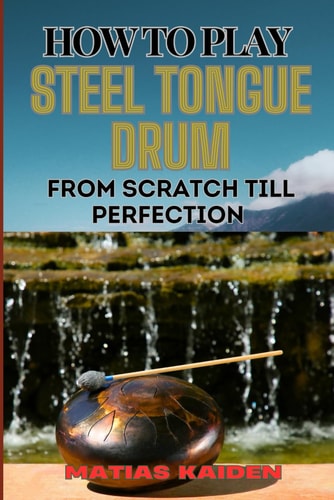 How to Play Steel Tongue Drum from Scratch Till Perfection Comprehensive Beginner's Guide To Learning, Practicing, And Perfecting Techniques And Songs
