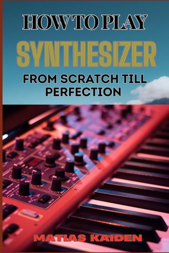 How to Play Synthesizer from Scratch Till Perfection Comprehensive Beginner's Guide To Mastering Synchs, Sound Design, And Performance Techniques To Expert Level