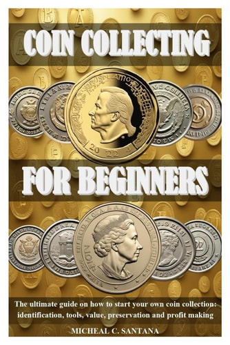 Coin Collecting for Beginers The Ultimate Guide on how to Start Your Own Coin Collection: Identification, Tools, Value, Preservation and Profit Making