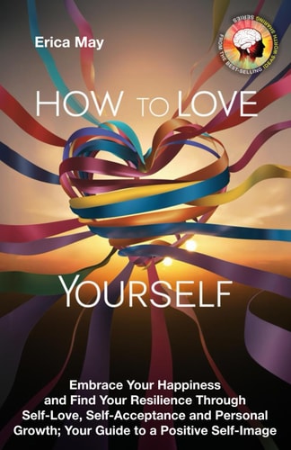 How to Love Yourself Embrace Your Happiness and Find Your Resilience Through Self-Love, Self-Acceptance and Personal Growth; Your Guide to a Positive Self-Image