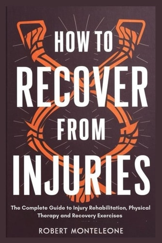 How to Recover From Injuries The Complete Guide to Injury Rehabilitation, Physical Therapy and Recovery Exercises