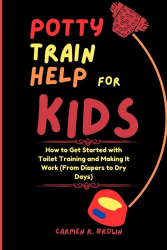 Potty Train Help for Kids How to Get Started with Toilet Training and Making It Work (From Diapers to Dry Days)