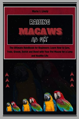 Raising Macaws as Pet The Ultimate Handbook for Beginners: Learn How to Care, Train, Groom, Enrich and Bond with Your Pet Macaw for a Long and Healthy Life