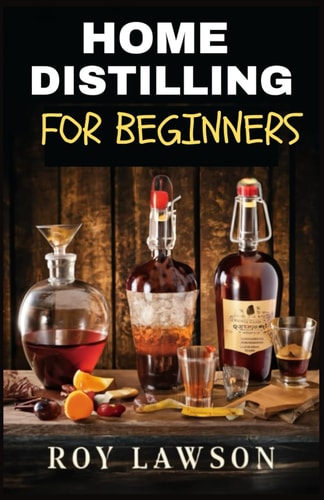 Home Distilling for Beginners The Ultimate Guide to Making Your Own Liqueur, Wine, Moonshine, and More