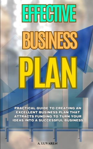 Effective Business Plan Practical Guide to Creating an Excellent Business Plan that Attracts Funding to Turn Your Ideas Into a Successful Business