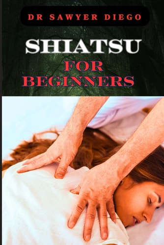 Shiatsu for Beginners Comprehensive Guide To Massage Techniques, Pressure Points, And Self-Care Practices For Effective Stress Relief And Wellness