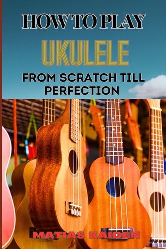 How to Play Ukulele from Scratch Till Perfection Essential Techniques, Beginner Tips, And Advanced Skills For Mastering Your Strings Performance