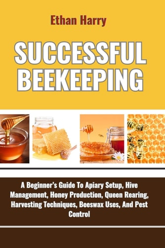 Successful Beekeeping A Beginner's Guide To Apiary Setup, Hive Management, Honey Production, Queen Rearing, Harvesting Techniques, Beeswax Uses, And Pest Control