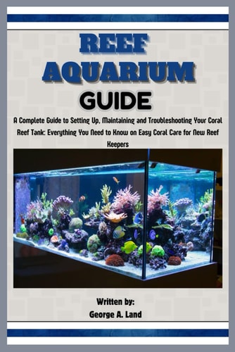 Reef Aquarium Guide A Complete Guide to Setting Up, Maintaining and Troubleshooting Your Coral Reef Tank: Everything You Need to Know on Easy Coral Care for New Reef Keepers