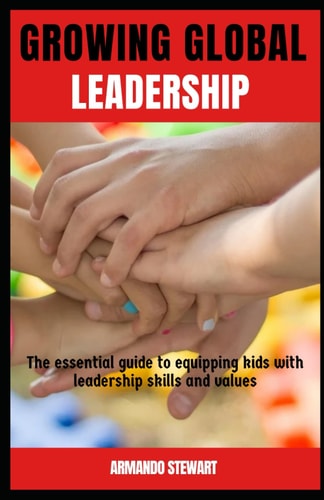 Growing Global Leaders The Essential Guide to Equipping Kids with Leadership Skills and Values