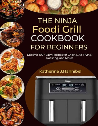 The Ninja Foodi Grill Cookbook for Beginners Discover 100+ Easy Recipes for Grilling, Air Frying, Roasting, and More!