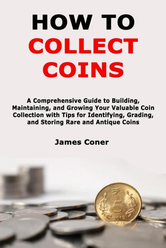 How to Collect Coins A Comprehensive Guide to Building, Maintaining, and Growing Your Valuable Coin Collection with Tips for Identifying, Grading, and Storing Rare and Antique Coins