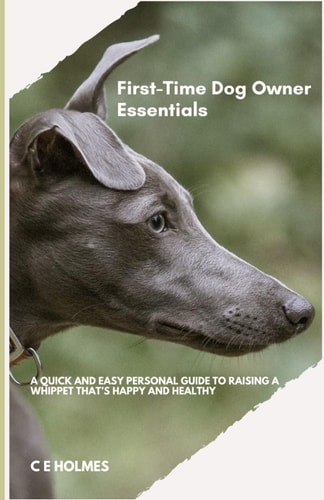 First Time Dog Owner Essentials A Quick And Easy Personal Guide To Raising A Whippet That's Happy And Healthy