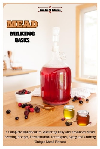 Mead Making Basics A Complete Handbook to Mastering Easy and Advanced Mead Brewing Recipes, Fermentation Techniques, Aging and Crafting Unique Mead Flavors