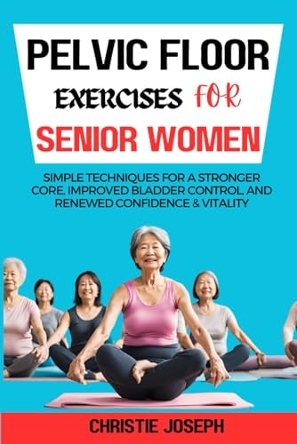 Pelvic Floor Exercises for Senior Women Simple Techniques for a Stronger Core, Improved Bladder Control, and Renewed Confidence & Vitality